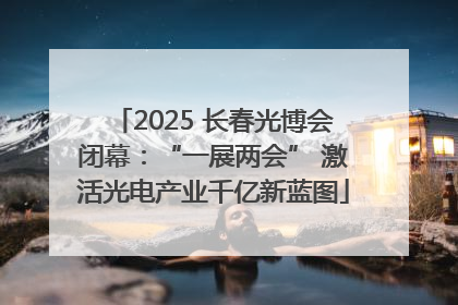 2025 长春光博会闭幕：“一展两会” 激活光电产业千亿新蓝图