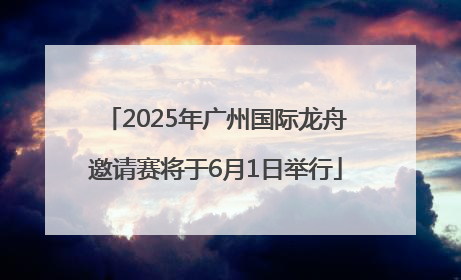 2025年广州国际龙舟邀请赛将于6月1日举行