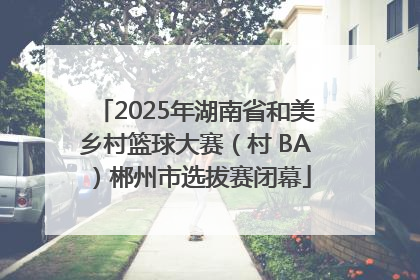 2025年湖南省和美乡村篮球大赛（村 BA）郴州市选拔赛闭幕