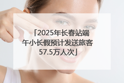 2025年长春站端午小长假预计发送旅客57.5万人次