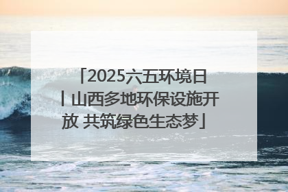 2025六五环境日丨山西多地环保设施开放 共筑绿色生态梦
