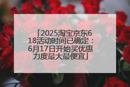 2025淘宝京东618活动时间已确定：6月17日开始买优惠力度最大最便宜