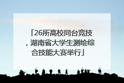 26所高校同台竞技，湖南省大学生测绘综合技能大赛举行
