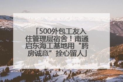 500外包工友入住管理层宿舍！南通启东海工基地用“腾房诚意”拴心留人