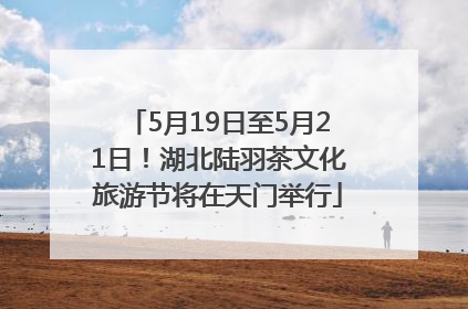 5月19日至5月21日！湖北陆羽茶文化旅游节将在天门举行