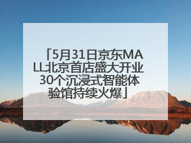 5月31日京东MALL北京首店盛大开业 30个沉浸式智能体验馆持续火爆