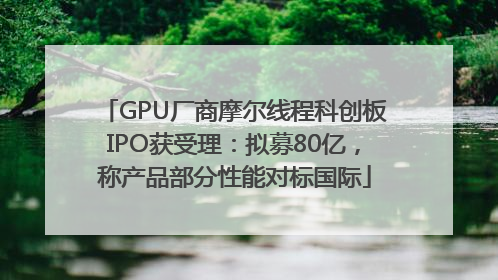 GPU厂商摩尔线程科创板IPO获受理：拟募80亿，称产品部分性能对标国际